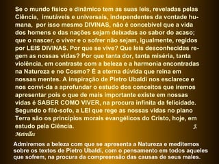 Se o mundo físico e dinâmico tem as suas leis, reveladas pelas Ciência,  imutáveis e universais, independentes da vontade hu-mana,  por isso mesmo DIVINAS, não é concebível que a vida dos homens e das nações sejam deixadas ao sabor do acaso; que o nascer, o viver e o sofrer não sejam, igualmente, regidos por LEIS DIVINAS. Por que se vive? Que leis desconhecidas re-gem as nossas vidas? Por que tanta dor, tanta miséria, tanta violência, em contraste com a beleza e a harmonia encontradas na Natureza e no Cosmo? É a eterna dúvida que reina em nossas mentes. A inspiração de Pietro Ubaldi nos esclarece e nos convi-da a aprofundar o estudo dos conceitos que iremos apresentar pois o que de mais importante existe em nossas vidas é SABER COMO VIVER, na procura infinita da felicidade. Segundo o filó-sofo, a LEI que rege as nossas vidas no plano Terra são os princípios morais evangélicos do Cristo, hoje, em estudo pela Ciência.  J. Meirelles Admiremos a beleza com que se apresenta a Natureza e meditemos sobre os textos de Pietro Ubaldi, com o pensamento em todos aqueles que sofrem, na procura da compreensão das causas de seus males.  