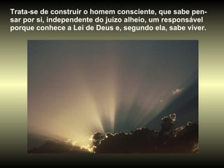Trata-se de construir o homem consciente, que sabe pen-sar por si, independente do juízo alheio, um responsável porque conhece a Lei de Deus e, segundo ela, sabe viver. 