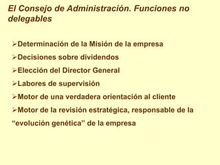 El Consejo de Administración. Funciones no
delegables

Determinación de la Misión de la empresa
Decisiones sobre dividendos
Elección del Director General
Labores de supervisión
Motor de una verdadera orientación al cliente
Motor de la revisión estratégica, responsable de la
“evolución genética” de la empresa
 