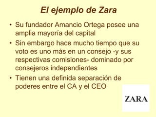 El ejemplo de Zara
• Su fundador Amancio Ortega posee una
  amplia mayoría del capital
• Sin embargo hace mucho tiempo que su
  voto es uno más en un consejo -y sus
  respectivas comisiones- dominado por
  consejeros independientes
• Tienen una definida separación de
  poderes entre el CA y el CEO
 