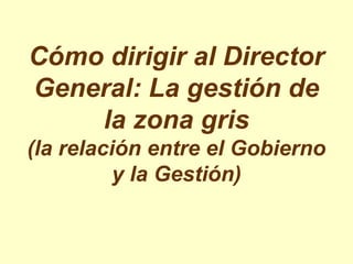 Cómo dirigir al Director
General: La gestión de
    la zona gris
(la relación entre el Gobierno
          y la Gestión)
 
