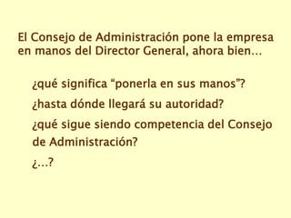 El Consejo de Administración pone la empresa
en manos del Director General, ahora bien…

  ¿qué significa “ponerla en sus manos”?
  ¿hasta dónde llegará su autoridad?
  ¿qué sigue siendo competencia del Consejo
  de Administración?
  ¿…?
 