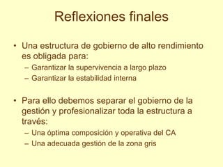 Reflexiones finales

• Una estructura de gobierno de alto rendimiento
  es obligada para:
  – Garantizar la supervivencia a largo plazo
  – Garantizar la estabilidad interna


• Para ello debemos separar el gobierno de la
  gestión y profesionalizar toda la estructura a
  través:
  – Una óptima composición y operativa del CA
  – Una adecuada gestión de la zona gris
 