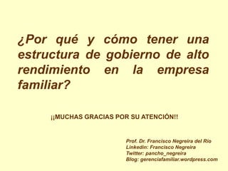 ¿Por qué y cómo tener una
estructura de gobierno de alto
rendimiento en la empresa
familiar?

     ¡¡MUCHAS GRACIAS POR SU ATENCIÓN!!


                         Prof. Dr. Francisco Negreira del Río
                         Linkedin: Francisco Negreira
                         Twitter: pancho_negreira
                         Blog: gerenciafamiliar.wordpress.com
 