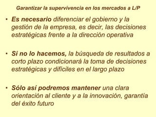 Garantizar la supervivencia en los mercados a L/P

• Es necesario diferenciar el gobierno y la
  gestión de la empresa, es decir, las decisiones
  estratégicas frente a la dirección operativa

• Si no lo hacemos, la búsqueda de resultados a
  corto plazo condicionará la toma de decisiones
  estratégicas y difíciles en el largo plazo

• Sólo así podremos mantener una clara
  orientación al cliente y a la innovación, garantía
  del éxito futuro
 