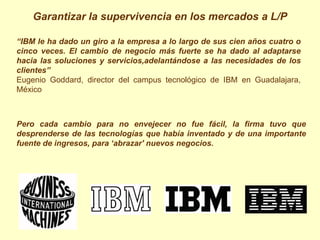 Garantizar la supervivencia en los mercados a L/P

“IBM le ha dado un giro a la empresa a lo largo de sus cien años cuatro o
cinco veces. El cambio de negocio más fuerte se ha dado al adaptarse
hacia las soluciones y servicios,adelantándose a las necesidades de los
clientes”
Eugenio Goddard, director del campus tecnológico de IBM en Guadalajara,
México



Pero cada cambio para no envejecer no fue fácil, la firma tuvo que
desprenderse de las tecnologías que había inventado y de una importante
fuente de ingresos, para ‘abrazar' nuevos negocios.
 