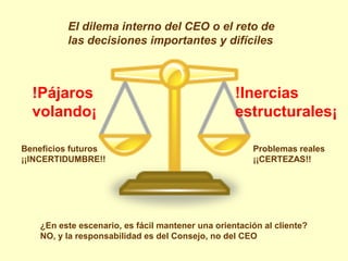 El dilema interno del CEO o el reto de
          las decisiones importantes y difíciles



  !Pájaros                                         !Inercias
  volando¡                                         estructurales¡

Beneficios futuros                                     Problemas reales
¡¡INCERTIDUMBRE!!                                      ¡¡CERTEZAS!!




    ¿En este escenario, es fácil mantener una orientación al cliente?
    NO, y la responsabilidad es del Consejo, no del CEO
 