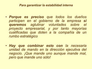 Para garantizar la estabilidad interna


• Porque es preciso que todos los dueños
  participen en el gobierno de la empresa si
  queremos aglutinar voluntades sobre el
  proyecto empresarial, y por tanto mayorías
  cualificadas que doten a la compañía de un
  rumbo estratégico

• Hay que combinar esto con la necesaria
  unidad de mando en la dirección ejecutiva del
  negocio. ¡Que mande uno aunque mande mal,
  pero que mande uno sólo!
 