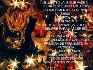 É LÁ E SÓ LÁ, É QUE VALE A PENA FESTEJAR O AGUARDO DO NASCIMENTO DO MENINO DEUS SIGNIFICA TÃO SIMPLESMENTE QUE A ESPERANÇA, VOLTA SEMPRE PARA NASCER EM NÓS REFORÇAR A NOSSA FÉ EM NÓS MESMOS E A CARIDADE PRIMEIRA SE TRANSMITE NA PACIÊNCIA CONOSCO MESMOS QUE TRANSFERIMOS A TODOS ESQUEÇAMOS PRESENTES CONCRETOS