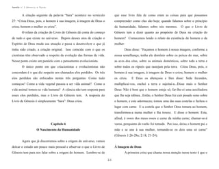 Apostila no. 1: Gênesis e Êxodo

A citação seguinte da palavra “bara” acontece no versículo

que esse livro fala de como eram as coisas para que possamos

27: “Criou Deus, pois, o homem à sua imagem, à imagem de Deus o

compreender como elas são hoje; quando falamos sobre o princípio

criou; homem e mulher os criou”.

da humanidade, falamos sobre nós mesmos.

O que o Livro de

O relato da criação do Livro de Gênesis dá conta do começo

Gênesis tem a dizer quanto ao propósito de Deus na criação do

de tudo o que existe no universo. Depois desses atos de criação o

homem? Comecemos lendo o relato da existência do homem e da

Espírito de Deus muda sua atuação e passa a desenvolver o que já

mulher.

tinha sido criado, a criação original. Isso coincide com o que os

Deus disse: “Façamos o homem à nossa imagem, conforme a

cientistas têm observado a respeito da evolução das formas de vida.

nossa semelhança; tenha ele domínio sobre os peixes do mar, sobre

Nesse ponto existe um paralelo com o pensamento evolucionista.

as aves dos céus, sobre os animais domésticos, sobre toda a terra e

O único ponto em que criacionistas e evolucionistas não

sobre todos os répteis que rastejam pela terra. Criou Deus, pois, o

concordam é o que diz respeito aos chamados elos perdidos. Os três

homem à sua imagem, à imagem de Deus o criou; homem e mulher

elos perdidos são enfocados nestas três perguntas: Como tudo

os criou.

começou? Como a vida vegetal passou a ser vida animal? Como a

multiplicai-vos, enchei a terra e sujeitai-a...Disse mais o Senhor

vida animal tornou-se vida humana? A ciência não tem resposta para

Deus: Não é bom que o homem esteja só; far-lhe-ei uma auxiliadora

esses elos perdidos, mas o Livro de Gênesis tem. A resposta do

que lhe seja idônea...Então, o Senhor Deus fez cair pesado sono sobre

Livro de Gênesis é simplesmente “bara”: Deus criou.

o homem, e este adormeceu; tomou uma das suas costelas e fechou o

E Deus os abençoou e lhes disse: Sede fecundos,

lugar com carne. E a costela que o Senhor Deus tomara ao homem,
transformou-a numa mulher e lha trouxe. E disse o homem: Esta,
afinal, é ossos dos meus ossos e carne da minha carne; chamar-se-á
Capítulo 6

varoa, porquanto do varão foi tomada. Por isso, deixa o homem pai e

O Nascimento da Humanidade

mãe e se une à sua mulher, tornando-se os dois uma só carne”
(Gênesis 1:26-28a; 2:18, 21-24).

Agora que já discorremos sobre a origem do universo, vamos
deixar o estudo um pouco mais pessoal e observar o que o Livro de

À Imagem de Deus

Gênesis tem para nos falar sobre a origem do homem. Lembre-se de

A primeira coisa que chama nossa atenção nesse texto é que o
10

 