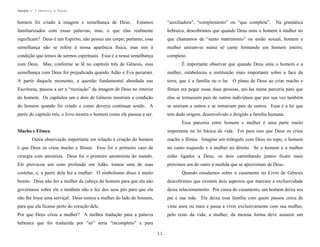 Apostila no. 1: Gênesis e Êxodo

homem foi criado à imagem e semelhança de Deus.

Estamos

“auxiliadora”, “complemento” ou “que completa”.

Na gramática

familiarizados com essas palavras, mas, o que elas realmente

hebraica, descobrimos que quando Deus uniu o homem à mulher no

significam? Deus é um Espírito, não possui um corpo; portanto, essa

que chamamos de “santo matrimonio” ou união sexual, homem e

semelhança não se refere à nossa aparência física, mas sim à

mulher uniram-se numa só carne formando um homem inteiro,

condição que temos de sermos espirituais. Essa é a nossa semelhança

completo.

com Deus. Mas, conforme se lê no capítulo três de Gênesis, essa

É importante observar que quando Deus uniu o homem e a

semelhança com Deus foi prejudicada quando Adão e Eva pecaram.

mulher, estabeleceu a instituição mais importante sobre a face da

A partir daquele momento, a questão fundamental abordada nas

terra, que é a família ou o lar. O plano de Deus ao criar macho e

Escrituras, passou a ser a “recriação” da imagem de Deus no interior

fêmea era pegar essas duas pessoas, uni-las numa parceria para que

do homem. Os capítulos um e dois de Gênesis mostram a condição

elas se tornassem pais de outros indivíduos que por sua vez também

do homem quando foi criado e como deveria continuar sendo. A

se uniriam a outros e se tornariam pais de outros. Essa é a lei que

partir do capítulo três, o livro mostra o homem como ele passou a ser.

tem dado origem, desenvolvido e dirigido a família humana.
Essa parceria entre homem e mulher é uma parte muito
importante na lei básica da vida. Foi para isso que Deus os criou

Macho e Fêmea
Outra observação importante em relação à criação do homem

macho e fêmea. Imagine um triângulo com Deus no topo, o homem

é que Deus os criou macho e fêmea. Esse foi o primeiro caso de

no canto esquerdo e a mulher no direito. Se o homem e a mulher

cirurgia com anestesia. Deus foi o primeiro anestesista do mundo.

estão ligados a Deus, os dois caminhando juntos ficam mais

Ele provocou um sono profundo em Adão, tomou uma de suas

próximos um do outro à medida que se aproximam de Deus.

costelas, e, a partir dela fez a mulher. O simbolismo disso é muito

Quando estudamos sobre o casamento no Livro de Gênesis

bonito. Deus não fez a mulher da cabeça do homem para que ela não

descobrimos que existem dois aspectos que marcam a exclusividade

governasse sobre ele e também não a fez dos seus pés para que ela

desse relacionamento. Por causa do casamento, um homem deixa seu

não lhe fosse uma serviçal. Deus tomou a mulher do lado do homem,

pai e sua mãe. Ele deixa essa família com quem passou cerca de

para que ela ficasse perto do coração dele.

vinte anos ou mais e passa a viver exclusivamente com sua mulher,

Por que Deus criou a mulher? A melhor tradução para a palavra

pelo resto da vida; a mulher, da mesma forma deve assumir um

hebraica que foi traduzida por “só” seria “incompleto” e para
11

 
