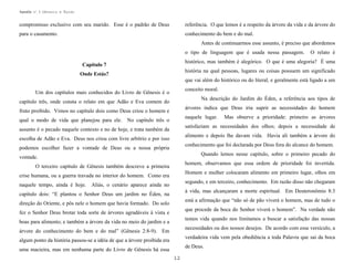 Apostila no. 1: Gênesis e Êxodo

compromisso exclusivo com seu marido. Esse é o padrão de Deus

referência. O que lemos é a respeito da árvore da vida e da árvore do

para o casamento.

conhecimento do bem e do mal.
Antes de continuarmos esse assunto, é preciso que abordemos
o tipo de linguagem que é usada nessa passagem.

O relato é

histórico, mas também é alegórico. O que é uma alegoria? É uma

Capítulo 7

história na qual pessoas, lugares ou coisas possuem um significado

Onde Estás?

que vai além do histórico ou do literal, e geralmente está ligado a um
conceito moral.

Um dos capítulos mais conhecidos do Livro de Gênesis é o

Na descrição do Jardim do Éden, a referência aos tipos de

capítulo três, onde consta o relato em que Adão e Eva comem do

árvores indica que Deus iria suprir as necessidades do homem

fruto proibido. Vimos no capítulo dois como Deus criou o homem e

naquele lugar.

qual o modo de vida que planejou para ele. No capítulo três o

satisfaziam as necessidades dos olhos; depois a necessidade de

assunto é o pecado naquele contexto e no de hoje, e trata também da

alimento e depois lhe davam vida. Havia ali também a árvore do

escolha de Adão e Eva. Deus nos criou com livre arbítrio e por isso

conhecimento que foi declarada por Deus fora do alcance do homem.

podemos escolher fazer a vontade de Deus ou a nossa própria

Quando lemos nesse capítulo, sobre o primeiro pecado do

vontade.

homem, observamos que essa ordem de prioridade foi invertida.

O terceiro capítulo de Gênesis também descreve a primeira

Homem e mulher colocaram alimento em primeiro lugar, olhos em

crise humana, ou a guerra travada no interior do homem. Como era
naquele tempo, ainda é hoje.

Mas observe a prioridade: primeiro as árvores

segundo, e em terceiro, conhecimento. Em razão disso não chegaram

Aliás, o cenário aparece ainda no

à vida, mas alcançaram a morte espiritual. Em Deuteronômio 8:3

capítulo dois: “E plantou o Senhor Deus um jardim no Éden, na

está a afirmação que “não só de pão viverá o homem, mas de tudo o

direção do Oriente, e pôs nele o homem que havia formado. Do solo

que procede da boca do Senhor viverá o homem”. Na verdade não

fez o Senhor Deus brotar toda sorte de árvores agradáveis à vista e

temos vida quando nos limitamos a buscar a satisfação das nossas

boas para alimento; e também a árvore da vida no meio do jardim e a

necessidades ou dos nossos desejos. De acordo com esse versículo, a

árvore do conhecimento do bem e do mal” (Gênesis 2:8-9). Em

verdadeira vida vem pela obediência a toda Palavra que sai da boca

algum ponto da história passou-se a idéia de que a árvore proibida era

de Deus.

uma macieira, mas em nenhuma parte do Livro de Gênesis há essa
12

 