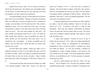 Apostila no. 1: Gênesis e Êxodo

Quando Deus colocou Adão e Eva no Jardim, providenciou

estavas nu?” (Gênesis 3:9-11). É claro que Deus já conhecia as

tudo de que eles precisavam. Ele conhecia suas necessidades porque

respostas. Ele está em todos os lugares vendo tudo o que acontece.

os tinha criado. O mesmo Deus que nos criou sabe quais são nossas

Deus fez essas perguntas por causa do que Adão e Eva não sabiam.

necessidades e tem todo o interesse em satisfazê-las.

As perguntas tinham a finalidade de fazê-los refletir. Quando Deus

Você pode perguntar: por que os olhos aparecem em primeiro

perguntou “onde estás?”, estava na realidade perguntando: “Por que

lugar nessa lista de prioridades? Quando as Escrituras mencionam

vocês estão se escondendo de mim?”

olhos, na verdade não se referem aos órgãos da visão. Tomemos por

A segunda pergunta que Deus fez depois que Adão confessou

exemplo o texto de Mateus 6:22-23 onde Jesus disse: “São os olhos a

sua nudez, é uma das minhas prediletas: “Quem te fez saber que

lâmpada do corpo. Se os teus olhos forem bons, todo o teu corpo

estavas nu?” (11a).

será luminoso; se, porém, os teus olhos forem maus, todo o teu corpo

informação.

estará em trevas”. Jesus não estava falando da visão física. Ele

coisas e de outras não, mas Ele conhece todas as coisas. Ele é quem

estava falando da disposição mental de ver a vida. No Jardim do

revela nossa verdadeira condição espiritual, onde estamos e mostra

Éden, quando Deus enfatizou o que era agradável aos olhos, Ele

onde deveríamos estar.

estava dizendo que eles precisavam olhar para Deus a fim de
satisfazerem suas necessidades.

A resposta, é que Deus é a fonte de toda

Deus quer que tenhamos conhecimento de algumas

A seguir Deus pergunta: “Comeste da árvore de que te

A grande necessidade que eles

ordenei que não comesses?” (11b). Adão e Eva tinham desobedecido

tinham e que nós temos hoje é deixar que Deus nos mostre como

a Deus e agora, sofriam as conseqüências da desobediência,

devemos ver as coisas.

escondendo-se entre as árvores do jardim, e cobrindo seus corpos

Há outra figura nesse capítulo. Depois que Adão e Eva se

com folhas de figueira.

Se você está comendo o banquete de

renderam à tentação, ouviram a voz do Senhor Deus que, no fim do

conseqüências e o sabor é amargo, pergunte a você mesmo se não

dia andava no jardim. Adão e sua mulher se esconderam da presença

está comendo da árvore errada? Você andou desprezando a Palavra

do Senhor Deus no meio das árvores do jardim. Então o Senhor

de Deus e em desobediência a ela? Você tem ignorado as instruções

Deus chamou por Adão e lhe perguntou: “Onde estás?” (Gênesis.3:8-

de Deus para sua vida?

9).

Esta foi a quarta pergunta que Deus fez: “Que é isso que
É interessante que Deus tenha iniciado Seu diálogo com Adão

e Eva fazendo perguntas: “Onde estás?

fizeste?”. Ela foi dirigida à Eva e tira dela uma confissão, embora

Quem te fez saber que

camuflada numa desculpa. A palavra “confissão” é formada por duas
13

 