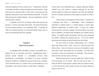 Apostila no. 1: Gênesis e Êxodo

outras que significam “dizer a mesma coisa”. Literalmente, confessar

Através desse texto entendemos que a serpente representa Satanás.

é concordar com Deus a respeito de alguma coisa que fazemos. Deus

Também esse texto registra a primeira indicação de que Deus

queria que Eva colocasse todos os fatos sobre a mesa para que eles

enviaria alguém ao mundo para restaurar o que tinha sido quebrado.

pudessem tratar juntos do que tinha realmente acontecido. É isso que

Essa foi a primeira promessa de Deus depois do pecado de Adão e

Deus quer que nós também façamos. Que nos exponhamos a Ele de

Eva.

maneira franca e honesta.

Foram muitas as conseqüências desse pecado! A primeira foi

O capítulo três do livro de Gênesis enfoca duas pessoas que

a separação entre Deus e a humanidade.

Outra conseqüência

pecaram, e a forma como Deus tratou delas. Da mesma forma Deus

registrada no capitulo quatro é o conflito humano e através deste

nos trata quando pecamos e nos escondemos dEle. O episódio de

podemos compreender os conflitos atuais.

Adão e Eva mostra que Deus vai a busca do homem caído e abre os

conosco mesmos, com nosso cônjuge, com nossos filhos, com nossos

canais de comunicação entre Ele o pecador.

pais; no trabalho e, de maneira mais abrangente, há o conflito entre as

Vivemos em conflito

nações. No capítulo quatro encontramos uma das causas principais
de conflito e algumas das soluções para ele. O Livro de Gênesis
apresentou essa solução na forma da história de dois irmãos.
De certa forma já estamos familiarizados com a história

Capítulo 8

desses dois irmãos Caim e Abel. Caim teve a idéia de trazer uma

Onde Está Seu Irmão?

oferta a Deus. Como ele cultivava a terra, era um fazendeiro, trouxe
A mensagem básica da Bíblia é mostrar a necessidade que o
homem tem de se reconciliar com Deus.

uma oferta a Deus relacionada com sua atividade. Seu irmão Abel

Imediatamente após o

era pastor e trouxe um animal para ser sacrificado. Deus aceitou a

primeiro pecado cometido e o conseqüente divórcio, Deus

oferta de Abel, mas não aceitou a de Caim.

providenciou a reconciliação. Em Gênesis 3:15 temos a primeira

Muitas pessoas caem no erro de concluir que a oferta de Abel

promessa messiânica, resultado da conversa de Deus com a serpente:

foi aceita porque era um animal. Mas isso não está no texto. A

“Porei inimizade entre ti e a mulher, entre a tua descendência e o seu

oferta de Abel foi aceita porque o próprio Abel era aceitável a Deus,

descendente. Este te ferirá a cabeça, e tu lhe ferirás o calcanhar”.

e a de Caim não foi aceita, porque ele não era aceitável diante de
Deus (cf. Gen 4: 6-7).
14

 