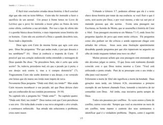 Apostila no. 1: Gênesis e Êxodo

É fácil tirar conclusões erradas dessa história; é fácil concluir

Voltando a Gênesis 3:7, podemos afirmar que ele é o texto

algo que não está no texto bíblico. Caim não foi instruído a fazer o

chave dessa história por tratar da sua essência: se você fizer o que é

sacrifício de um animal. Um pouco à frente lemos no Livro de

certo, será aceito por Deus, e por você mesmo, e não vai sair por aí

Levítico que o povo foi instruído a trazer grãos ou frutos da terra

matando pessoas que são aceitas.

como oferta, conforme a sua atividade. Por isso o tipo de oferta não

Escrituras, no Sermão do Monte, que se assemelha à história de Caim

é a questão básica dessa história; o mais importante nessa história são

e Abel. Essa passagem encontra-se em Mateus 7:1-5, onde Jesus fez

os homens. Caim não era aceitável a Deus e quando descobriu isso,

perguntas àqueles do povo que eram muito críticos. Ele perguntou

ficou irado e deprimido.

como eles podiam ser tão críticos e aonde esperavam chegar com

Deus agiu com Caim da mesma forma que agiu com seus

atitudes tão críticas.

Existe uma passagem nas

Jesus usou uma ilustração aparentemente

pais. Deus lhe perguntou: “Por que andas irado, e por que descaiu o

descabida quando perguntou por que eles reparavam no argueiro no

teu semblante?” (6).

olho do irmão enquanto tinham uma trave no olho!

Deus já conhecia a resposta de Caim.

É

possível que seu coração endurecido tenha entendido a mensagem de

Muitas pessoas acham que essa passagem está ensinando que

Deus quando lhe disse: “Se procederes bem, não é certo que serás

não devemos julgar os outros. O que Jesus está realmente dizendo

aceito? Se, todavia, procederes mal, eis que o pecado jaz à porta; o

coincide com o que Deus tentou mostrar a Caim: “Você está

seu desejo será contra ti, mas a ti cumpre dominá-lo” (7).

enfocando o ponto errado. Pare de se preocupar com o seu irmão e

Tragicamente Caim não soube dominar o seu desejo, e no versículo

olhe para você mesmo”.

oito lemos que ele matou seu irmão num ímpeto de raiva.

Felizmente a morte de Abel não significou a morte da bondade. Duas

Novamente Deus pergunta: “Onde está Abel, teu irmão?” Mas ainda

gerações mais tarde, em Gênesis 4:26, encontramos o primeiro

Caim recusou reconhecer o seu pecado, até que Deus deixou claro

exemplo de um homem chamado Enos, tomando a iniciativa de ter

que era conhecedor da sua conduta pecaminosa. (9-10).

comunhão com Deus. Até então, essa iniciativa partia sempre de

No capítulo três a pergunta foi: “Onde estás?”. No capítulo quatro:

Deus.

“Onde está Abel, teu irmão?” Deus tentou com que Caim percebesse

Todos nós passamos por conflitos. Às vezes somos a fonte do

o seu erro. Ele tinha dado evasão a sua raiva atingindo o alvo errado,

conflito, outras vezes não. Sempre que você se encontrar no meio de

e continuava enfurecido. Sua atitude não solucionou o problema;

um conflito, tente manter o controle dos seus sentimentos e

criou outro maior.

identificar qual é o verdadeiro problema. Depois, como é sugerido
15

 