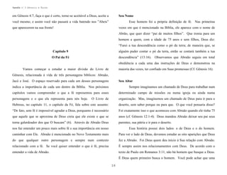 Apostila no. 1: Gênesis e Êxodo

em Gênesis 4:7, faça o que é certo, torne-se aceitável a Deus, aceite a

Seu Nome

você mesmo, e assim você não passará a vida batendo nos ”Abeis”

Esse homem foi a própria definição de fé. Nas primeiras

que aparecerem na sua frente!

vezes em que é mencionado na Bíblia, ele aparece com o nome de
Abrão, que quer dizer “pai de muitos filhos”. Que ironia para um
homem a quem, com a idade de 75 anos e sem filhos, Deus diz:
“Farei a tua descendência como o pó da terra; de maneira que, se

Capítulo 9

alguém puder contar o pó da terra, então se contará também a tua

O Pai da Fé

descendência” (13:16). Observamos que Abraão seguiu em total
obediência a cada uma das instruções de Deus e demonstrou na

Vamos começar a estudar a maior divisão do Livro de

maioria das vezes, ter confiado em Suas promessas (Cf. Gênesis 16).

Gênesis, relacionada à vida de três personagens bíblicos: Abraão,
Jacó e José. O espaço reservado para cada um desses personagens

Seu Altar

indica a importância de cada um dentro da Bíblia. Nos próximos

Sempre imaginamos um chamado de Deus para trabalhar num

capítulos vamos compreender o que a fé representou para esses

determinado campo de missões ou numa igreja ou ainda numa

personagens e o que ela representa para nós hoje.

O Livro de

organização. Mas, imaginemos um chamado de Deus para ir para o

Hebreus, no capitulo 11, o capítulo da Fé, fala sobre este assunto:

deserto, sem saber porque ou para que. O que você pensaria disso?

“De fato, sem fé é impossível agradar a Deus, porquanto é necessário

Foi exatamente isso o que aconteceu com Abraão quando ele tinha 75

que aquele que se aproxima de Deus creia que ele existe e que se

anos (cf. Gênesis 12:1-4). Deus mandou Abraão deixar seu pai seus

torna galardoador dos que O buscam” (6). Através de Abraão Deus

parentes, sua pátria e ir para o deserto.

nos faz entender um pouco mais sobre fé e sua importância em nosso

Essa história possui dois lados: o de Deus e o do homem.

caminhar com Ele. Abraão é mencionado no Novo Testamento mais

Para ver o lado de Deus, devemos estudar as oito aparições que Deus

do que qualquer outro personagem e sempre num contexto

fez a Abraão. Foi Deus quem deu início à Sua relação com Abraão.

relacionado com a fé. Se você quiser entender o que é fé, precisa

É sempre assim nos relacionamentos com Deus. De acordo com o

entender a vida de Abraão.

texto de Paulo em Romanos 3:11, não há homem que busque a Deus.
É Deus quem primeiro busca o homem. Você pode achar que uma
16

 