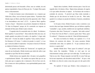 Apostila no. 1: Gênesis e Êxodo

determinada pessoa está buscando a Deus, mas na verdade, ela está

Depois desse incidente, Abraão retornou para o local do seu

apenas respondendo a busca de Deus por ela. É sempre Deus quem

segundo altar e lá clamou a Deus. Depois dessa adoração, ele sugeriu

inicia o relacionamento.

a Ló que ambos deveriam se separar. As Escrituras não revelam o

O lado do homem nesse relacionamento ou a resposta que

conteúdo da conversa.

È provável que Deus tenha mostrado a

Abrão deu a Deus, veio na forma de quatro altares. O primeiro altar

Abraão que ele não devesse ter levado Ló com ele. Mais tarde,

Abraão erigiu em Moré, onde Deus havia lhe aparecido e dito: “Darei

quando Ló se enlaçou no pecado de Sodoma e Gomorra, entendemos

à tua descendência esta terra” (12:7).

o porquê.

A palavra Moré significa

“ensino e busca”. Denominei esse primeiro chamado de Abraão de

Ló foi para o leste; Abraão foi para o oeste e construiu o seu

“O Altar da Resposta” porque ele foi construído em resposta ao

terceiro altar num lugar chamado Hebrom, que em hebraico significa

chamado de Deus para Abraão ir para o deserto.

“comunhão”, e que, acredito, também tem um significado simbólico.

O segundo altar foi construído entre Ai e Betel. No hebraico,

O primeiro altar dizia “Ensina-me”; o segundo, “não tenho certeza”

Betel significa “a casa de Deus”. Deus ainda não tinha uma casa, um

ou “Estou Em Cima do Muro”; o terceiro queria dizer “Deus, quero

templo quando essa palavra foi usada e ela significa “o lugar onde

Te conhecer”. Chamemos esse altar de “Altar do Relacionamento”.

Deus está”. O nome da cidade Ai significa “ruína, miséria, buraco”.

No início da história de Abraão, nos capítulos 12 e 13 de

Em Romanos 6:23 temos: “o salário do pecado é a morte” e é isso

Gênesis, ele construiu três altares.

que o nome da cidade Ai representa. Um pouco à leste de Ai ficavam

construindo outro altar, no capítulo 22. O que aconteceu entre o

as cidades de Sodoma e Gomorra.

terceiro e o quarto altar?

Só vamos encontrar Abraão

No primeiro altar Abraão diz “Ensina-me”; no segundo, por

Quando Abraão disse: “Deus, quero Te conhecer”, creio que

causa da sua localização, Abraão mostrou que ainda não sabia o que

Deus assim lhe respondeu: “Abraão, se você quer ter um

responder ao que Deus lhe havia ensinado.

relacionamento comigo, quero que você saiba algo. Eu tenho que ser

Abraão deixou esse segundo altar e foi para o sul, geográfica

Tudo na sua vida. Porque enquanto você não Me vir como Tudo que

e espiritualmente falando. Ele mandou sua esposa falar que era sua

há de mais importante, não descobrirá nada de Mim”. Só que a vida

irmã, para que os egípcios não o matassem a fim de ficar com ela.

de Abraão era cheia de outras coisas das quais ele não queria abrir

Ele se meteu em vários problemas e sua espiritualidade parecia estar

mão.

em declínio.

No capítulo 16 lemos que Abraão e Sara começaram a se
17

 