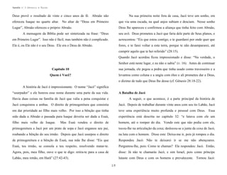 Apostila no. 1: Gênesis e Êxodo

Deus provê o resultado de vinte e cinco anos de fé. Abraão não

Na sua primeira noite fora de casa, Jacó teve um sonho, em

ofereceu Isaque no quarto altar. No altar de “Deus em Primeiro

que via uma escada, na qual anjos subiam e desciam. Nesse sonho

Lugar”, Abraão ofereceu o próprio Abraão.

Deus lhe apareceu e confirmou a aliança que tinha feito com Abraão,

A mensagem da Bíblia pode ser sintetizada na frase: “Deus

seu avô. Deus prometeu a Jacó que faria dele parte de Seus planos, e

em Primeiro Lugar”. Isso não é fácil, mas também não é complicado.

acrescentou: “Eis que estou contigo, e te guardarei por onde quer que

Ele é, ou Ele não é o seu Deus. Ele era o Deus de Abraão.

fores, e te farei voltar a esta terra, porque te não desampararei, até
cumprir aquilo que te hei referido” (28:15).
Quando Jacó acordou ficou impressionado e disse: “Na verdade, o
Senhor está neste lugar, e eu não o sabia” (v. 16). Antes de continuar

Capítulo 10

sua jornada, ele pegou a pedra que tinha usado como travesseiro e a

Quem é Você?

levantou como coluna e a ungiu com óleo e ali prometeu dar a Deus,
o dízimo de tudo que Deus lhe desse (cf. Gênesis 28:18-22).

A história de Jacó é impressionante. O nome “Jacó” significa
“usurpador” e ele honrou esse nome durante uma parte da sua vida.

A Batalha de Jacó

Havia duas coisas na família de Jacó que valia a pena conquistar e

A seguir, o que acontece, é a parte principal da história de

Jacó conquistou a ambas. O direito de primogenitura que consistia

Jacó. Depois de trabalhar durante vinte anos com seu tio Labão, Jacó

em dar prioridade ao filho mais velho. Por isso a bênção que tinha

teve uma experiência muito profunda e pessoal com Deus. Essa

sido dada a Abraão e passada para Isaque deveria ser dada a Esaú,

experiência está descrita no capítulo 32: “e lutava com ele um

filho mais velho de Isaque.

Mas Esaú vendeu o direito de

homem, até o romper do dia. Vendo este que não podia com ele,

primogenitura a Jacó por um prato de sopa e Jacó enganou seu pai,

tocou-lhe na articulação da coxa; deslocou-se a junta da coxa de Jacó,

roubando a bênção do seu irmão. Depois que Jacó usurpou o direito

na luta com o homem. Disse este: Deixa-me ir, pois já rompeu o dia.

de primogenitura e a bênção de Esaú, sua mãe lhe disse: “Eis que

Respondeu Jacó: Não te deixarei ir se me não abençoares.

Esaú, teu irmão, se consola a teu respeito, resolvendo matar-te.

Perguntou-lhe, pois: Como te chamas? Ele respondeu: Jacó. Então,

Agora, pois, meu filho, ouve o que te digo: retira-te para a casa de

disse: Já não te chamarás Jacó, e sim Israel, pois como príncipe

Labão, meu irmão, em Harã” (27:42-43).

lutaste com Deus e com os homens e prevaleceste. Tornou Jacó:
19

 