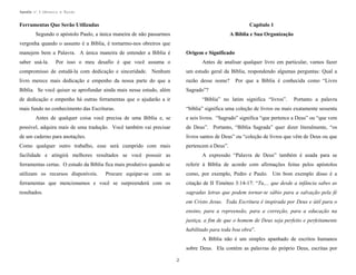 Apostila no. 1: Gênesis e Êxodo

Ferramentas Que Serão Utilizadas

Capítulo 1

Segundo o apóstolo Paulo, a única maneira de não passarmos

A Bíblia e Sua Organização

vergonha quando o assunto é a Bíblia, é tornarmo-nos obreiros que
manejem bem a Palavra. A única maneira de entender a Bíblia é
saber usá-la.

Origem e Significado

Por isso o meu desafio é que você assuma o

Antes de analisar qualquer livro em particular, vamos fazer

compromisso de estudá-la com dedicação e sinceridade. Nenhum

um estudo geral da Bíblia, respondendo algumas perguntas: Qual a

livro merece mais dedicação e empenho da nossa parte do que a

razão desse nome?

Bíblia. Se você quiser se aprofundar ainda mais nesse estudo, além

Sagrado”?

de dedicação e empenho há outras ferramentas que o ajudarão a ir

Por que a Bíblia é conhecida como “Livro

“Bíblia” no latim significa “livros”.

mais fundo no conhecimento das Escrituras.

Portanto a palavra

“bíblia” significa uma coleção de livros ou mais exatamente sessenta

Antes de qualquer coisa você precisa de uma Bíblia e, se

e seis livros. “Sagrado” significa “que pertence a Deus” ou “que vem

possível, adquira mais de uma tradução. Você também vai precisar

de Deus”. Portanto, “Bíblia Sagrada” quer dizer literalmente, “os

de um caderno para anotações.

livros santos de Deus” ou “coleção de livros que vêm de Deus ou que

Como qualquer outro trabalho, esse será cumprido com mais

pertencem a Deus”.

facilidade e atingirá melhores resultados se você possuir as

A expressão “Palavra de Deus” também é usada para se

ferramentas certas. O estudo da Bíblia fica mais produtivo quando se

referir à Bíblia de acordo com afirmações feitas pelos apóstolos

utilizam os recursos disponíveis.

Procure equipar-se com as

como, por exemplo, Pedro e Paulo. Um bom exemplo disso é a

ferramentas que mencionamos e você se surpreenderá com os

citação de II Timóteo 3:14-17: “Tu,... que desde a infância sabes as

resultados.

sagradas letras que podem tornar-te sábio para a salvação pela fé
em Cristo Jesus. Toda Escritura é inspirada por Deus e útil para o
ensino, para a repreensão, para a correção, para a educação na
justiça, a fim de que o homem de Deus seja perfeito e perfeitamente
habilitado para toda boa obra”.
A Bíblia não é um simples apanhado de escritos humanos
sobre Deus. Ela contém as palavras do próprio Deus, escritas por
2

 
