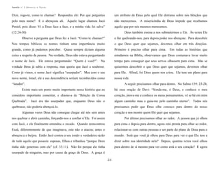 Apostila no. 1: Gênesis e Êxodo

Dize, rogo-te, como te chamas? Respondeu ele: Por que perguntas

um atributo de Deus pelo qual Ele derrama sobre nós bênçãos que

pelo meu nome? E o abençoou ali. Àquele lugar chamou Jacó

não merecemos. A misericórdia de Deus impede que recebamos

Peniel, pois disse: Vi a Deus face a face, e a minha vida foi salva”

aquilo que por nós mesmos merecemos.

(32:24-30)

Deus também ensina a nos submetermos a Ele. Às vezes Ele

Observe a pergunta que Deus fez a Jacó: “Como te chamas?”

o faz quebrando-nos, para depois poder nos abençoar. Para descobrir

Nos tempos bíblicos os nomes tinham uma importância muito

o que Deus quer que sejamos, devemos olhar em três direções.

grande, como já pudemos perceber. Quase sempre diziam alguma

Primeiro é preciso olhar para cima.

coisa a respeito da pessoa. Na verdade, Deus não estava perguntando

estudamos na Bíblia, observamos que Deus costumava levar muito

o nome de Jacó. Ele estava perguntando: “Quem é você?”. Na

tempo para conseguir que seus servos olhassem para cima. Mas se

verdade Deus já sabia a resposta, mas queria que Jacó a soubesse.

quisermos descobrir o que Deus quer que sejamos, devemos olhar

Como já vimos, o nome Jacó significa “usurpador”. Mas com o seu

para Ele. Afinal, foi Deus quem nos criou. Ele tem um plano para

novo nome, Israel, ele e sua descendência seriam reconhecidos como

nossa vida.

“lutador”.

Em todas as histórias que

A seguir precisamos olhar para dentro. No Salmo 139: 23-24,

Existe mais um ponto muito importante nessa história que eu

há essa oração de Davi: “Sonda-me, ó Deus, e conhece o meu

considero importante comentar, e chamo-a de “Bênção da Coroa

coração, prova-me e conhece os meus pensamentos; vê se há em mim

Quebrada”.

algum caminho mau e guia-me pelo caminho eterno”. Todos nós

Jacó era tão usurpador que, enquanto Deus não o

quebrasse, não poderia abençoá-lo.

precisamos pedir que Deus olhe conosco para dentro do nosso

Algumas vezes Deus não consegue chegar até nós sem antes

coração e nos mostre quem Ele quer que sejamos.

nos quebrar e abrir caminho, forçando-nos a confiar n’Ele. Foi assim

Por último precisamos olhar ao redor. A pessoa que já olhou

com Jacó, e ele finalmente entendeu o recado. Quando reencontrou

para cima e depois para dentro, agora está pronta para olhar ao redor,

Esaú, diferentemente do que imaginava, este não o atacou; antes o

relacionar-se com outras pessoas e ser parte do plano de Deus para o

abraçou e o beijou. Então Jacó contou a seu irmão a verdadeira razão

mundo. Será que você já olhou para Deus para ver o que Ele tem a

de tudo aquilo que possuía: esposas, filhos e rebanhos “porque Deus

dizer sobre sua identidade nele? Depois, quantas vezes você olhou

tinha sido generoso com ele” (cf. 33:11). Não foi porque ele tinha

para dentro de si mesmo para ver como está o seu coração? E agora

usurpado de ninguém, mas por causa da graça de Deus. A graça é
20

 