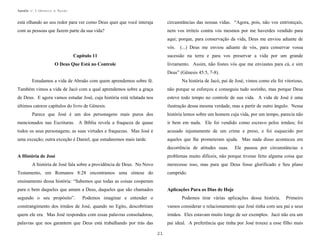 Apostila no. 1: Gênesis e Êxodo

está olhando ao seu redor para ver como Deus quer que você interaja

circunstâncias das nossas vidas. “Agora, pois, não vos entristeçais,

com as pessoas que fazem parte da sua vida?

nem vos irriteis contra vós mesmos por me haverdes vendido para
aqui; porque, para conservação da vida, Deus me enviou adiante de
vós.

(...) Deus me enviou adiante de vós, para conservar vossa

Capítulo 11

sucessão na terra e para vos preservar a vida por um grande

O Deus Que Está no Controle

livramento. Assim, não fostes vós que me enviastes para cá, e sim
Deus” (Gênesis 45:5, 7-8).

Estudamos a vida de Abraão com quem aprendemos sobre fé.

Na história de Jacó, pai de José, vimos como ele foi vitorioso,

Também vimos a vida de Jacó com a qual aprendemos sobre a graça

não porque se esforçou e conseguiu tudo sozinho, mas porque Deus

de Deus. E agora vamos estudar José, cuja história está relatada nos

esteve todo tempo no controle de sua vida. A vida de José é uma

últimos catorze capítulos do livro de Gênesis.

ilustração dessa mesma verdade, mas a partir de outro ângulo. Nessa

Parece que José é um dos personagens mais puros dos

história lemos sobre um homem cuja vida, por um tempo, parecia não

mencionados nas Escrituras. A Bíblia revela a fraqueza de quase

ir bem em nada. Ele foi vendido como escravo pelos irmãos; foi

todos os seus personagens; as suas virtudes e fraquezas. Mas José é

acusado injustamente de um crime e preso, e foi esquecido por

uma exceção; outra exceção é Daniel, que estudaremos mais tarde.

aqueles que lhe prometeram ajuda. Mas nada disso aconteceu em
decorrência de atitudes suas.

Ele passou por circunstâncias e

problemas muito difíceis, não porque tivesse feito alguma coisa que

A História de José
A história de José fala sobre a providência de Deus. No Novo

merecesse isso, mas para que Deus fosse glorificado e Seu plano

Testamento, em Romanos 8:28 encontramos uma síntese do

cumprido.

ensinamento dessa história: “Sabemos que todas as coisas cooperam
para o bem daqueles que amam a Deus, daqueles que são chamados
segundo o seu propósito”.

Aplicações Para os Dias de Hoje

Podemos imaginar e entender o

Podemos tirar várias aplicações dessa história.

Primeiro

constrangimento dos irmãos de José, quando no Egito, descobriram

vamos considerar o relacionamento que José tinha com seu pai e seus

quem ele era. Mas José respondeu com essas palavras consoladoras,

irmãos. Eles estavam muito longe de ser exemplos. Jacó não era um

palavras que nos garantem que Deus está trabalhando por trás das

pai ideal. A preferência que tinha por José trouxe a esse filho mais
21

 