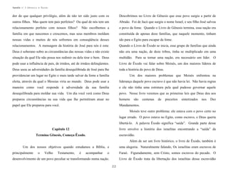 Apostila no. 1: Gênesis e Êxodo

dor do que qualquer privilégio, além de não ter sido justo com os

Descobrimos no Livro de Gênesis que esse povo surgiu a partir de

outros filhos. Mas quem tem pais perfeitos? Ou qual de nós tem um

Abraão. Foi de Jacó que surgiu o nome Israel, e seu filho José salvou

relacionamento perfeito com nossos filhos?

Não escolhemos a

o povo da fome. Quando o Livro de Gênesis termina, essa nação era

família em que nascemos e crescemos, mas seus membros moldam

constituída de apenas doze famílias, que naquele momento, tinham

nossas vidas e muitos de nós sofremos em conseqüência desses

ido para o Egito para escapar da fome.

relacionamentos. A mensagem da história de José para nós é esta:

Quando o Livro de Êxodo se inicia, esse grupo de famílias que ainda

Deus é soberano sobre as circunstâncias das nossas vidas e não existe

não era uma nação, de doze tribos, tinha se multiplicado em uma

situação da qual Ele não possa nos redimir ou dela tirar o bem. Deus

multidão. Para se tornar uma nação, era necessário um líder. O

pode usar a influência de pais, de irmãos, até de irmãos delinqüentes.

Livro de Êxodo vai falar sobre Moisés, um dos maiores líderes de

Deus usou as adversidades da família desequilibrada de José para lhe

toda a história do povo de Deus.

providenciar um lugar no Egito e mais tarde salvar da fome a família

Um dos maiores problemas que Moisés enfrentou na

eleita, através da qual o Messias viria ao mundo. Deus pode usar a

liderança daquele povo escravo é que não havia lei. Não havia regras

maneira como você responde à adversidade da sua família

e ele não tinha uma estrutura pela qual pudesse governar aquele

desequilibrada para moldar sua vida. Um dia você verá como Deus

povo. Nesse livro veremos que as primeiras leis que Deus deu aos

preparou circunstâncias na sua vida que lhe permitiram atuar no

homens

papel que Ele preparou para você.

Mandamentos.

são

centenas

de

preceitos

sintetizados

nos

Dez

Moisés teve outro problema: ele estava com o povo certo no
lugar errado. O povo estava no Egito, como escravo, e Deus queria
libertá-lo. A palavra Êxodo significa “saída”. Grande parte desse
livro envolve a história dos israelitas encontrando a “saída” da

Capítulo 12

escravidão.

Termina Gênesis, Começa Êxodo.

Além de ser um livro histórico, o livro de Êxodo, também é
Um dos nossos objetivos quando estudamos a Bíblia, e
principalmente

o

Velho

Testamento,

é

acompanhar

uma alegoria. Naturalmente falando, Os israelitas eram escravos de

o

Faraó. Figuradamente, sem Cristo, somos escravos do pecado. O

desenvolvimento de um povo peculiar se transformando numa nação.

Livro de Êxodo trata da libertação dos israelitas dessa escravidão
22

 