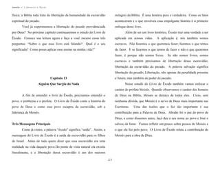 Apostila no. 1: Gênesis e Êxodo

física; a Bíblia toda trata da libertação da humanidade da escravidão

milagres da Bíblia. É uma história pura e verdadeira. Como os fatos

espiritual do pecado.

aconteceram e o que envolveu essa empolgante história é o primeiro

Você já experimentou a libertação do pecado providenciada

enfoque desse livro.

por Deus? No próximo capítulo continuaremos o estudo do Livro de

Além de ser um livro histórico, Êxodo traz uma verdade a ser

Êxodo. Comece sua leitura agora e faça a você mesmo essas três

aplicada em nossas vidas.

perguntas: “Sobre o que esse livro está falando?

escravos. Não fazemos o que queremos fazer; fazemos o que temos

Qual é o seu

significado? Como posso aplicar esse ensino na minha vida?”

A aplicação é: nós também somos

de fazer. E se fazemos o que temos de fazer e não o que queremos
fazer, é porque não somos livres.

Se não somos livres, somos

escravos e também precisamos de libertação dessa escravidão;
libertação da escravidão do pecado. A palavra salvação significa
libertação do pecado; Libertação, não apenas da penalidade presente
e futura, mas também do poder do pecado.

Capítulo 13

Nesse estudo do Livro de Êxodo também vamos enfocar o

Alguém Que Surgiu do Nada

caráter do profeta Moisés. Quando observamos o caráter dos homens
A fim de entender o livro de Êxodo, precisamos entender o

de Deus na Bíblia, Moisés se destaca de todos eles. Creio, sem

povo, o problema e o profeta. O Livro de Êxodo conta a história do

nenhuma dúvida, que Moisés é o servo de Deus mais importante nas

povo de Deus e como esse povo escapou da escravidão, sob a

Escrituras.

liderança de Moisés.

contribuição para a Palavra de Deus. Abraão foi o pai do povo de

Uma das razões que o faz tão importante é sua

Deus, e como dissemos antes, Jacó deu o seu nome ao povo e José o
salvou da fome. Vamos refletir um pouco sobre pessoa de Moisés e

Três Mensagens Principais
Como já vimos, a palavra “êxodo” significa “saída”. Assim, a

o que ele fez pelo povo. O Livro de Êxodo relata a contribuição de

mensagem do Livro de Êxodo é a saída da escravidão para os filhos

Moisés para a obra de Deus.

de Israel. Antes de tudo quero dizer que essa escravidão era uma
realidade na vida daquele povo.Do ponto de vista natural ela existiu
literalmente, e a libertação dessa escravidão é um dos maiores
23

 