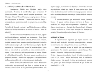Apostila no. 1: Gênesis e Êxodo

algumas igrejas, no momento de adoração o ministro fica a maior

A Contribuição de Moisés Para a Obra de Deus
Primeiramente

Moisés

povo

parte do tempo voltado para o altar, de costas para o povo. Essa

escravizado. A maioria de nós não sabe o que é ser escravo. O

forma de adoração existente também em sinagogas judaicas tem suas

desejo que consome e domina aqueles que estão aprisionados é o de

raízes na forma de adoração instruída por Deus a Moisés na tenda de

libertação. Quando Moisés libertou o povo, proporcionou-lhe o que

adoração.

ele mais queriam, a liberdade.

deu

liberdade

àquele

Quando esse povo foi liberto, e

É sob essa perspectiva que pretendemos estudar a vida de

emancipado, sua grande necessidade era um governo, ou um código

Moisés.

de leis.

escravidão; e a solução para esse problema é a libertação. Deus

No âmbito da dimensão espiritual o que Moisés deu ao povo de Deus

chamou Moisés para ser o libertador dos filhos de Israel. Aplicando

foram dois valores imensuráveis: a Palavra de Deus e a forma de

o ensino do Livro de Êxodo como ilustração de libertação ou

adorá-LO.

salvação, Moisés é uma das maiores figuras de libertador.

O grande problema do povo no Livro de Êxodo é a

Uma das maneiras de ler a Bíblia desde o seu início, a partir
do Livro de Gênesis é analisando seus personagens. Dessa forma

A História de Moisés

fica fácil estudá-la. Mas no livro de Êxodo, devido ao seu conteúdo,

A experiência mais importante que alguém pode ter é ser

o estudo muda um pouco, porque o assunto nele abordado é a história

liberto do poder do pecado. A segunda maior experiência é se tornar

da libertação de um povo, da escravidão imposta pelo Egito. Quando

um instrumento, através do qual outras pessoas sejam libertas.

chegamos no Livro de Levítico, o ritmo da narrativa muda, a leitura

Vamos considerar a vida de Moisés em três períodos de

torna-se mais difícil de acompanhar, e muitos desistem de ler a

quarenta anos. Nos primeiros quarenta anos, a grande lição que Deus

Bíblia. O livro de Levítico pode ser considerado um manual, estando

ensinou a Moisés foi: “Moisés, você não é ninguém!”.

aí a dificuldade de estudá-lo. Entretanto quando entendemos o seu

Devido a algumas circunstâncias, Moisés foi criado no palácio do

propósito, passamos a achar o livro empolgante. Uma parte do Livro

Faraó (cf. Ex 2:1-10). Talvez por isso ele tenha se considerado

de Êxodo e todo o Livro de Levítico são manuais de adoração.

alguém especial. Mas quando ele tinha aproximadamente quarenta

Por nós mesmos, não saberíamos como adorar. Assim como

anos, parece que Deus conseguiu convencê-lo de que ele não era

os discípulos precisaram pedir que Jesus os ensinasse a orar, os

ninguém (cf. 2:11-15).

israelitas, como cada um de nós, precisaram aprender a adorar. Em
24

 