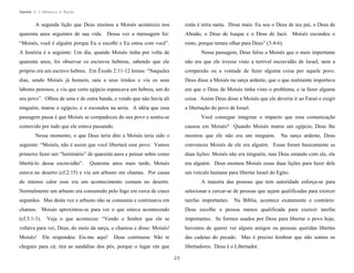 Apostila no. 1: Gênesis e Êxodo

A segunda lição que Deus ensinou a Moisés aconteceu nos

estás é terra santa. Disse mais: Eu sou o Deus de teu pai, o Deus de

quarenta anos seguintes de sua vida. Dessa vez a mensagem foi:

Abraão, o Deus de Isaque e o Deus de Jacó. Moisés escondeu o

“Moisés, você é alguém porque Eu o escolhi e Eu estou com você”.

rosto, porque temeu olhar para Deus” (3:4-6).

A história é a seguinte: Um dia, quando Moisés tinha por volta de

Nessa passagem, Deus falou a Moisés que o mais importante

quarenta anos, foi observar os escravos hebreus, sabendo que ele

não era que ele tivesse visto a terrível escravidão de Israel, nem a

próprio era um escravo hebreu. Em Êxodo 2:11-12 lemos: “Naqueles

compaixão ou a vontade de fazer alguma coisa por aquele povo.

dias, sendo Moisés já homem, saiu a seus irmãos e viu os seus

Deus disse a Moisés na sarça ardente, que o que realmente importava

labores penosos; e viu que certo egípcio espancava um hebreu, um do

era que o Deus de Moisés tinha visto o problema, e ia fazer alguma

seu povo”. Olhou de uma e de outra banda, e vendo que não havia ali

coisa. Assim Deus disse a Moisés que ele deveria ir ao Faraó e exigir

ninguém, matou o egípcio, e o escondeu na areia. A idéia que essa

a libertação do povo de Israel.

passagem passa é que Moisés se compadeceu do seu povo e sentiu-se

Você consegue imaginar o impacto que essa comunicação

comovido por tudo que ele estava passando.

causou em Moisés? Quando Moisés matou um egípcio, Deus lhe

Nesse momento, o que Deus teria dito a Moisés teria sido o

mostrou que ele não era um ninguém.

Na sarça ardente, Deus

seguinte: “Moisés, não é assim que você libertará esse povo. Vamos

convenceu Moisés de ele era alguém. Essas foram basicamente as

primeiro fazer um “Seminário” de quarenta anos e pensar sobre como

duas lições: Moisés não era ninguém, mas Deus estando com ele, ele

libertá-lo dessa escravidão”.

era alguém. Deus ensinou Moisés essas duas lições para fazer dele

Quarenta anos mais tarde, Moisés

estava no deserto (cf.2:15) e viu um arbusto em chamas. Por causa

um veículo humano para libertar Israel do Egito.

do intenso calor esse era um acontecimento comum no deserto.

A maioria das pessoas que tem autoridade esforça-se para

Normalmente um arbusto era consumido pelo fogo em cerca de cinco

selecionar e cercar-se de pessoas que sejam qualificadas para exercer

segundos. Mas desta vez o arbusto não se consumia e continuava em

tarefas importantes.

chamas. Moisés aproximou-se para ver o que estava acontecendo

Deus escolhe a pessoa menos qualificada para exercer tarefas

(cf.3:1-3).

Veja o que aconteceu: “Vendo o Senhor que ele se

importantes. Se formos usados por Deus para libertar o povo hoje,

voltava para ver, Deus, do meio da sarça, o chamou e disse: Moisés!

havemos de querer ver alguns amigos ou pessoas queridas libertas

Moisés!

das cadeias do pecado. Mas é preciso lembrar que não somos os

Ele respondeu: Eis-me aqui!

Deus continuou: Não te

chegues para cá; tira as sandálias dos pés, porque o lugar em que

Na Bíblia, acontece exatamente o contrário:

libertadores. Deus é o Libertador.
25

 