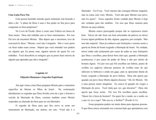 Apostila no. 1: Gênesis e Êxodo

libertador – Eu O sou. Você mesmo não consegue libertar ninguém,
mas eu estou com você, Moisés. Você não quer libertar esse povo,

Uma Lição Para Nós
Uma pessoa humilde entende quem realmente está fazendo a

mas Eu quero”. Esses segredos foram verdade para Moisés e hoje

obra e diz: “o plano de Deus é usar o Seu poder no Seu povo para

são verdades para nós também. Foi isso que Deus ensinou para

conquistar os Seus propósitos”.

Moisés na sarça ardente.

No Livro de Êxodo, Deus é como uma Videira em busca de

Moisés estava preocupado porque não se expressava muito

Seus ramos. Deus não trabalha sem os Seus instrumentos. Por isso

bem. Talvez ele não fosse um bom articulador da palavra ou talvez

Ele teve de encontrar Moisés. Mas depois que o encontrou, teve de

tivesse algum problema de fala, alguma gagueira, por exemplo. Mas

convencê-lo disso: “Moisés, você não é ninguém. Não é você quem

isso não importa! Deus já conhecia suas limitações e mesmo assim o

vai fazer todas essas coisas. Depois que você entender isso poderá

queria na frente de Faraó exigindo a libertação de Israel. Na verdade,

ser alguém que Eu possa usar; alguém através de quem Eu vou

talvez tenha sido justamente por causa de todas as suas limitações

trabalhar. Você descobrirá os milagres que eu posso fazer através de

que Deus o escolheu, para deixar bem claro que, quando a libertação

alguém que aprendeu que não é ninguém”.

acontecesse, é por causa do poder de Deus e não por mérito de
homem algum. Foi por isso que Ele escolheu um hebreu, pastor de
ovelhas (os egípcios odiavam pastores de ovelhas mais do que
odiavam os hebreus) e ainda um gago, para se apresentar diante de

Capítulo 14

Faraó, exigindo a libertação do povo hebreu. Deus não queria que

Objeções Humanas e Segredos Espirituais

quando seu povo fosse liberto alguém dissesse: “Ah, foi Moisés. Ele
é uma pessoa muito eloqüente. Eu estava lá quando ele exigiu a

Até aqui vimos como Deus preparou Moisés para o ministério
específico de libertar os filhos de Israel.

libertação do povo. Você tinha que ver, que discurso!” Deus não

Na continuação

queria que fosse assim.

abordaremos os segredos que Deus dividiu com ele e que o fizeram o

Por isso Ele escolheu quem escolheu.

“Quem fez a boca do homem? Ou quem faz o mudo, ou o surdo, ou

veículo de libertação de Deus; veremos também como Moisés

o que vê, ou o cego? Não sou eu, o Senhor?” (Êxodo 4:11).

respondeu ao chamado de Deus para ser um libertador.

Essas perguntas podem ser muito duras para algumas pessoas.

O segredo de Deus para que Seu servo se torne um

O que Deus estava ensinando era a mesma lição que aprendemos com

instrumento de libertação, em síntese, em este: “Você não é o
26

 