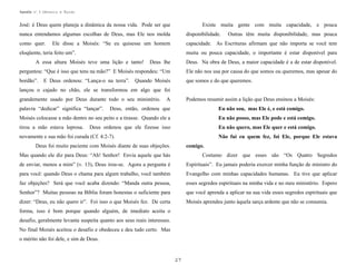 Apostila no. 1: Gênesis e Êxodo

José: é Deus quem planeja a dinâmica da nossa vida. Pode ser que

Existe muita gente com muita capacidade, e pouca

nunca entendamos algumas escolhas de Deus, mas Ele nos molda

disponibilidade.

como quer.

capacidade. As Escrituras afirmam que não importa se você tem

Ele disse a Moisés: “Se eu quisesse um homem

eloqüente, teria feito um”.

Outras têm muita disponibilidade, mas pouca

muita ou pouca capacidade, o importante é estar disponível para

A essa altura Moisés teve uma lição e tanto!

Deus lhe

Deus. Na obra de Deus, a maior capacidade é a de estar disponível.

perguntou: “Que é isso que tens na mão?” E Moisés respondeu: “Um

Ele não nos usa por causa do que somos ou queremos, mas apesar do

bordão”.

que somos e do que queremos.

E Deus ordenou: “Lança-o na terra”.

Quando Moisés

lançou o cajado no chão, ele se transformou em algo que foi
grandemente usado por Deus durante todo o seu ministério.
palavra “dedicar” significa “lançar”.

A

Podemos resumir assim a lição que Deus ensinou a Moisés:

Deus, então, ordenou que

Eu não sou, mas Ele é, e está comigo.

Moisés colocasse a mão dentro no seu peito e a tirasse. Quando ele a

Eu não posso, mas Ele pode e está comigo.

tirou a mão estava leprosa.

Eu não quero, mas Ele quer e está comigo.

Deus ordenou que ele fizesse isso

novamente e sua mão foi curada (Cf. 4:2-7).

Não fui eu quem fez, foi Ele, porque Ele estava

Deus foi muito paciente com Moisés diante de suas objeções.

comigo.

Mas quando ele diz para Deus: “Ah! Senhor! Envia aquele que hás

Costumo dizer que esses são “Os Quatro Segredos

de enviar, menos a mim” (v. 13), Deus irou-se. Agora a pergunta é

Espirituais”. Eu jamais poderia exercer minha função de ministro do

para você: quando Deus o chama para algum trabalho, você também

Evangelho com minhas capacidades humanas. Eu tive que aplicar

faz objeções? Será que você acaba dizendo: “Manda outra pessoa,

esses segredos espirituais na minha vida e no meu ministério. Espero

Senhor”? Muitas pessoas na Bíblia foram honestas o suficiente para

que você aprenda a aplicar na sua vida esses segredos espirituais que

dizer: “Deus, eu não quero ir”. Foi isso o que Moisés fez. De certa

Moisés aprendeu junto àquela sarça ardente que não se consumia.

forma, isso é bom porque quando alguém, de imediato aceita o
desafio, geralmente levanta suspeita quanto aos seus reais interesses.
No final Moisés aceitou o desafio e obedeceu e deu tudo certo. Mas
o mérito não foi dele, e sim de Deus.

27

 
