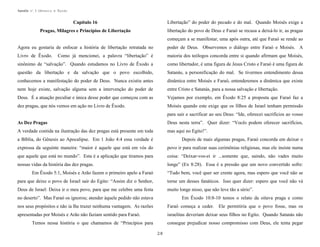 Apostila no. 1: Gênesis e Êxodo

Capítulo 16

Libertação” do poder do pecado e do mal. Quando Moisés exige a

Pragas, Milagres e Princípios de Libertação

libertação do povo de Deus e Faraó se recusa a deixá-lo ir, as pragas
começam a se manifestar, uma após outra, até que Faraó se rende ao

Agora eu gostaria de enfocar a história de libertação retratada no

poder de Deus. Observemos o diálogo entre Faraó e Moisés. A

Livro de Êxodo.

Como já mencionei, a palavra “libertação” é

maioria dos teólogos concorda entre si quando afirmam que Moisés,

sinônimo de “salvação”. Quando estudamos no Livro de Êxodo a

como libertador, é uma figura de Jesus Cristo e Faraó é uma figura de

questão da libertação e da salvação que o povo escolhido,

Satanás, a personificação do mal. Se tivermos entendimento dessa

conhecemos a manifestação do poder de Deus. Nunca existiu antes

dinâmica entre Moisés e Faraó, entenderemos a dinâmica que existe

nem hoje existe, salvação alguma sem a intervenção do poder de

entre Cristo e Satanás, para a nossa salvação e libertação.

Deus. É a atuação peculiar e única desse poder que começou com as

Vejamos por exemplo, em Êxodo 8:25 a proposta que Faraó faz a

dez pragas, que nós vemos em ação no Livro de Êxodo.

Moisés quando este exige que os filhos de Israel tenham permissão
para sair e sacrificar ao seu Deus: “Ide, oferecei sacrifícios ao vosso

As Dez Pragas

Deus nesta terra”. Quer dizer: “Vocês podem oferecer sacrifícios,

A verdade contida na ilustração das dez pragas está presente em toda

mas aqui no Egito!”.

a Bíblia, do Gênesis ao Apocalipse. Em 1 João 4:4 essa verdade é

Depois de mais algumas pragas, Faraó concorda em deixar o

expressa da seguinte maneira: “maior é aquele que está em vós do

povo ir para realizar suas cerimônias religiosas, mas ele insiste numa

que aquele que está no mundo”. Esta é a aplicação que tiramos para

coisa: “Deixar-vos-ei ir ...somente que, saindo, não vades muito

nossas vidas da história das dez pragas.

longe” (Ex 8:28). Essa é a pressão que um novo convertido sofre:

Em Êxodo 5:1, Moisés e Arão fazem o primeiro apelo a Faraó

“Tudo bem, você quer ser crente agora, mas espero que você não se

para que deixe o povo de Israel sair do Egito: “Assim diz o Senhor,

torne um desses fanáticos. Isso quer dizer: espero que você não vá

Deus de Israel: Deixa ir o meu povo, para que me celebre uma festa

muito longe nisso, que não leve tão a sério”.

no deserto”. Mas Faraó os ignorou; atender àquele pedido não estava

Em Êxodo 10:8-10 temos o relato da oitava praga e como

nos seus propósitos e não ia lhe trazer nenhuma vantagem. As razões

Faraó começa a ceder. Ele permitiria que o povo fosse, mas os

apresentadas por Moisés e Arão não faziam sentido para Faraó.

israelitas deveriam deixar seus filhos no Egito. Quando Satanás não

Temos nessa história o que chamamos de “Princípios para

consegue prejudicar nosso compromisso com Deus, ele tenta pegar
28

 