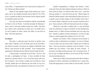 Apostila no. 1: Gênesis e Êxodo

nossos filhos. É impressionante como muitas pessoas abraçam a fé,

Quando acompanhamos os diálogo entre Moisés e Faraó,

mas “deixam seus filhos no Egito”.

vemos que Faraó não tinha nenhuma intenção de deixar os filhos de

Depois de mais algumas pragas, Faraó permitiu que o povo

Israel saírem do Egito; ele muda de idéia várias vezes. Uma hora

saísse, mas os seus rebanhos deveriam ficar no Egito (Cf. Ex 10:24).

dizia que podiam ir e outra hora dizia que não. Mesmo depois de

Essa é a sugestão do diabo de não trazermos nossas riquezas quando

libertá-los definitivamente, Faraó ainda mudou de idéia mais uma vez

nos decidimos pela fé em Cristo.

e quando o povo de Deus chegou ao Mar Vermelho, Faraó reúne o

Creio que essa seja uma estratégia de Satanás, personificado

seu exército dando a impressão, de que saía para exterminar todo o

em Faraó no livro de Êxodo. O primeiro princípio de libertação é:

povo. Nesse momento os filhos de Israel precisavam de um milagre.

nunca, nunca e nunca faça nenhum acordo com o diabo. Não deixe

Moisés faz o que Deus o mandou fazer e o resto da história

que o diabo o tente a permanecer no Egito, isto é, no mundo, nem a

todos nós conhecemos: as águas se dividiram ao meio formando dois

ter uma fé apática ou ainda a deixar seus filhos, ou seus bens no

grandes muros e os filhos de Israel marcharam entre eles sobre terra

Egito. Não aceite nada disso!

seca. Quando os egípcios tentaram perseguí-los, os muros de água
ruíram e o exército egípcio ficou submerso (Cf. Ex 14:21-28).
Quando você estuda o Velho Testamento tem de decidir se

Os milagres
Mas qual é a saída para quem está preso no pecado, como

acredita ou não no sobrenatural e em milagres. Eu creio em milagres

tantos estão? Segundo o Livro de Êxodo, para sair da escravidão e

e creio em tudo o que está escrito sobre a saída do povo israelita do

das prisões do pecado você precisa de milagres simbolizados pela

Egito. Creio que aconteceu exatamente como foi relatado. E creio

Páscoa e pela travessia do Mar Vermelho. Esses acontecimentos

também que essa história é uma figura da nossa salvação.

representam a libertação total dos filhos de Israel do poder de Faraó.

necessário um milagre de Deus para que você e eu sejamos salvos. É

A última praga é a expressão da ira de Deus. Ela tira a vida
de todos os primogênitos do Egito.

É

por isso que os milagres da Páscoa e da travessia do Mar Vermelho

O povo escolhido de Deus

são uma ilustração para nós.

presenciou a primeira Páscoa, e viu a ira de Deus passar sobre ele e

Depois que os filhos de Israel passaram pelo Mar Vermelho e

não os alcançar. Jesus mostrou a relação entre essa Páscoa e nossa

chegaram no deserto, enfrentaram um problema novo e muito sério.

salvação, quando disse aos apóstolos que Sua morte na cruz era o

O que toda aquela gente ia comer e beber no meio do nada? Cerca de

cumprimento de tudo o que representava a Páscoa (cf. Lucas 22:16).
29

 