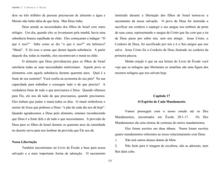 Apostila no. 1: Gênesis e Êxodo

dois ou três milhões de pessoas precisavam de alimento e água e

instituído durante a libertação dos filhos de Israel tornou-se o

Moisés não tinha idéia do que faria. Mas Deus tinha.

sacramento da nossa salvação.

O povo de Deus foi instruído a

Deus atende as necessidades dos filhos de Israel com outro

sacrificar um cordeiro e espargir o seu sangue nos umbrais da porta

milagre. Um dia, quando eles se levantaram pela manhã, havia uma

de suas casas, representando o sangue de Cristo que faz com que a ira

substância branca espalhada no chão. Eles começaram a indagar: “O

de Deus passe por sobre nós, sem nos atingir.

que é isso?”

Sabe como se diz “o que é isso?” em hebraico?

Cordeiro de Deus, foi sacrificado por nós e é o Seu sangue que nos

“Maná”. E foi esse o nome que deram àquela substância. A partir

salva. Jesus Cristo foi o Cordeiro de Deus ilustrado no cordeiro da

daquele dia, todas as manhãs, eles encontravam o maná no chão.

primeira páscoa.

Jesus Cristo, o

O alimento que Deus providenciou para os filhos de Israel

Minha oração é que na sua leitura do Livro de Êxodo você

satisfazia todas as suas necessidades nutricionais. Aquele povo se

veja que os milagres que libertaram os israelitas são uma figura dos

alimentou com aquela substância durante quarenta anos. Qual é a

mesmos milagres que nos salvam hoje.

fonte do seu sustento? Você confia na economia do seu país? Na sua
capacidade para trabalhar e conseguir tudo o de que precisa? A
verdadeira fonte de tudo o que precisamos é Deus. Quando olhamos
para Ele, ele nos dá tudo de que precisamos, quando precisamos.

Capítulo 17

Eles tinham que juntar o maná todos os dias. O maná simbolizou o

O Espírito de Cada Mandamento

ensino de Jesus que pedimos a Deus: “o pão de cada dia nos dá hoje”.
Vamos prosseguir com o nosso estudo até os Dez

Quando agradecemos a Deus pelo alimento, estamos reconhecendo

Mandamentos,

que Deus é a fonte dele e de tudo o que necessitamos. A provisão de

encontrados

em

Êxodo

20:1-17.

Os

Dez

Mandamentos são uma síntese de centenas de outros mandamentos.

Deus para os filhos de Israel durante os quarenta anos de caminhada

Eles foram escritos em duas tábuas. Numa foram escritos

no deserto serve para nos lembrar da provisão que Ele nos dá.

quatro mandamentos referentes ao nosso relacionamento com Deus:
1.

Também encontramos no Livro de Êxodo a base para nossa

Não terá outros deuses diante de Mim.

2.

Nossa Libertação

Não farás para ti imagem de escultura, não as adorarás, nem

lhes dará culto.

salvação e a mais importante forma de adoração. O sacramento
30

 