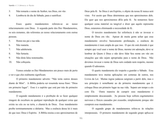 Apostila no. 1: Gênesis e Êxodo

3.

Não tomarás o nome do Senhor, teu Deus, em vão.

Deus pela fé. Se Deus é um Espírito, o objeto da nossa fé nunca será

4.

Lembra-te do dia de Sábado, para o santificar.

visto. Foi assim que Deus determinou que nos aproximemos dele.
Ele quer que nos aproximemos dEle pela fé. Se tentarmos fazer

Esses

quatro

mandamentos

referem-se

ao

nosso

qualquer coisa material ou tangível e dizer que aquilo representa

relacionamento com Deus. A segunda parte dos Dez Mandamentos,

Deus, estaremos eliminando a necessidade de fé.

os seis restantes, são referentes ao nosso relacionamento com outras

O terceiro mandamento faz referência à não se invocar o

pessoas.

nome de Deus em vão.

5.

Honra teu pai e tua mãe.

mandamento envolve basicamente profanação, a essência do

6.

Não matarás.

mandamento é mais ampla do que isso. O que ele está dizendo é que

7.

Não adulterarás.

sempre que você usar o nome de Deus, mesmo em adoração, deve se

8.

Não furtarás.

lembrar de Quem é Deus e não deve falar Seu nome em vão em

9.

Não dirás falso testemunho.

situações que não sejam apropriadas para o nome de Deus. Não

10.

Não cobiçarás.

devemos invocar o nome de Deus sem cuidado nem respeito, mesmo

Apesar de muita gente achar que esse

quando O adoramos.
Vamos estudar os Dez Mandamentos um pouco mais de perto

O quarto mandamento diz respeito a guardar o Sábado. Esse

e ver o que eles realmente significam.

mandamento teve muitas aplicações em centenas de outros, nos

O primeiro mandamento adverte: “Não terás outros deuses

Livros da Lei. Muitas regras judaicas surgiram a partir dele, mas o

diante de Mim”. A Bíblia poderia ser resumida nessa frase: “Deus

seu princípio é semelhante ao do primeiro mandamento que é:

em primeiro lugar”. Esse é o espírito que está por trás do primeiro

coloque Deus em primeiro lugar na sua vida. Separe um tempo a sós

mandamento.

com Ele.

Outra maneira de cumprir esse mandamento é

O segundo mandamento é a proibição de se fazer qualquer

simplesmente descansando. As pessoas hoje sofrem esgotamentos

imagem de escultura ou qualquer reprodução de qualquer coisa que

nervosos e físicos causados por exaustão, simplesmente porque não

exista no céu ou na terra, e chamá-la de Deus. Esse mandamento

cumprem esse mandamento.

proíbe terminantemente a idolatria. Mas a essência dessa lei é mais

O segundo grupo de mandamentos refere-se às relações

do que isso: Deus é Espírito. A Bíblia ensina a nos aproximarmos de

interpessoais. O primeiro mandamento do segundo grupo aplica-se
31

 