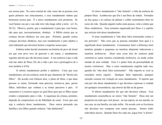Apostila no. 1: Gênesis e Êxodo

aos nossos pais. No curso normal de vida, essas são as pessoas com

O oitavo mandamento é “não furtarás”, e fala da essência do

quem primeiro nos relacionamos, e esse mandamento ordena que

próprio Deus. Lembra-nos que Ele é um Deus de ordem. Firmados

honremos nossos pais. É o único mandamento com promessa. Se

na Sua graça e no esforço de plantar e colher acumulamos bens no

você honrar seu pai e sua mãe terá vida longa sobre a terra. (cf. Ex

curso da vida. Quando alguém rouba outra pessoa, viola a ordem que

20:12). Observe, porém, que o mandamento é para que você honre,

Deus estabeleceu. Essa estrutura organizada por Deus é o espírito

não para que, necessariamente, obedeça. A Bíblia ensina que as

que está por trás desse mandamento.

crianças devem obedecer aos seus pais. Portanto, quando somos

O nono mandamento é “não dirás falso testemunho contra o

crianças devemos obedecer, mas esse mandamento é para adultos e

teu próximo”. Não creio que as pessoas entendam bem qual é o

está ordenando que devemos honrar e respeitar nossos pais.

significado desse mandamento. Costumamos fazer a diferença entre

Embora tenha havido momentos na história do povo de Israel

mentiras grandes e pequenas ou mentiras altamente indecorosas e

em que esse povo teve de guerrear e até matar, o mandamento

mentiras inofensivas.

seguinte adverte que não devemos matar. A sua essência é que a vida

constituir-se numa mentira considerada inofensiva, ou ainda contar

está nas mãos de Deus; Ele dá a vida e por isso a prerrogativa de a

metade de uma verdade. Esse é o ponto forte da personalidade de

tirar também é d’Ele.

muitos criminosos. Mas o nono mandamento engloba tudo isso,

O sétimo mandamento proíbe o adultério. Creio que esse

Dizer uma coisa fora do contexto pode

quando diz “não dirás falso testemunho”. Não importa se você se

mandamento, em sua essência, trata do que chamamos de “direito dos

considera muito esperto.

filhos”. De acordo com Gênesis dois, o plano de Deus, é que duas

omissão consiste em violação do nono mandamento. O espírito que

pessoas se unam, formando uma parceria, tornem-se pais, gerem

está por trás desse mandamento é que devemos expressar a verdade

filhos, indivíduos que venham a se tornar parceiros e pais.

em qualquer circunstância, seja através da fala ou de gestos.

O

Qualquer falsa impressão, qualquer

casamento é o contexto seguro no qual Deus quer que os filhos sejam

O último mandamento diz que não devemos cobiçar. Esse

criados e preparados para a vida. A segurança da criança, portanto,

mandamento assemelha-se ao oitavo “não furtarás”. Deus tem um

depende do compromisso ou da fidelidade do casal. Creio que esta

propósito em tudo que você possui. na sua esposa, no seu marido, na

seja a essência desse mandamento.

sua casa, na sua família, em tudo enfim. De acordo com as Escrituras

Deus estava pensando nas

famílias e nos filhos quando ordenou: “não adulterarás”.

não devemos nos comparar com outras pessoas.

Somos todos

indivíduos únicos. Quando Deus fez cada um, jogou fora “a forma”.
32

 