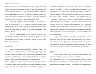 Apostila no. 1: Gênesis e Êxodo

bons princípios morais; outros reconhecem Jesus apenas como um

dois termos referentes à autoria divina desses livros. O primeiro

mestre, um exemplo de uma boa conduta de vida. Mas Jesus Cristo é

termo é “revelação”. A palavra Revelação é um termo genérico que

o tema principal da Bíblia. E para apresentar esse tema, a Bíblia o

abrange todas as formas usadas por Deus para revelar verdades ao

faz abordando quatro objetivos. O primeiro é apresentar Jesus Cristo

homem, seja através da natureza, dos profetas, do Espírito Santo ou

como o Salvador e Redentor deste mundo. O segundo objetivo é

de muitas outras diferentes maneiras.

fornecer o contexto histórico, a origem e a vinda de Jesus.

“inspiração”. Esse termo se refere a que os teólogos chamam de

O segundo termo é

A partir do capítulo 12 do livro de Gênesis, até o último do

“Revelação Especial”. A Bíblia é a revelação especial de Deus, com

livro do Apocalipse, os 1178 capítulos restantes apontam para

começo, meio e fim. Durante aproximadamente mil e seiscentos

Abraão e seus descendentes e principalmente para O Descendente,

anos Deus conduziu homens a escrever esses livros. Depois que

através de quem todas as nações da terra são abençoadas: Jesus

foram escritas as últimas palavras do livro do Apocalipse, cessou essa

Cristo, o Messias.

“Revelação Especial” ou essa “inspiração”. Com essa finalidade ela

Uma vez compreendidos os dois primeiros objetivos, fica

não acontece mais.

mais fácil compreender os dois últimos. O terceiro objetivo é levar o

Agora que já sabemos que foi Deus quem escreveu os livros

incrédulo a crer nas escrituras e o quarto é mostrar ao crente como

da Bíblia, vamos falar dos homens que foram usados para escrevê-

Deus quer que ele viva.

los.

Deus usou reis, pescadores, pastores, generais e sacerdotes.

Nesse grupo de escritores encontramos também um catador de figos,
um médico, um publicano; enfim, uma variedade de tipos humanos.

Autoridade
Quem escreveu os livros da Bíblia? Quando? Onde? Em
que línguas eles foram escritos?

Existe ainda algum manuscrito

Origem

original? Quem decidiu que livros fariam parte da Bíblia e quem a

Quem decidiu quais eram os escritos que deveriam ser

organizou dessa forma que conhecemos hoje? Quando se começa a

incluídos na Bíblia e quando ocorreu essa inclusão?

estudar a Bíblia, também começam a surgir essas perguntas.

Por volta do ano 100 d.C. no Concílio Judaico de Jamnia, o Velho

Vamos, em primeiro lugar, considerar a autoridade da Bíblia. Como

Testamento foi oficialmente compilado, apesar de já estar sendo

já dissemos, quem a escreveu foi Deus, através de homens, dos quais

usado há três ou quatro séculos. No processo de compilação da

vamos falar mais tarde. Antes precisamos entender o significado de
5

 