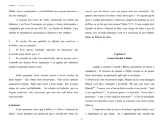 Apostila no. 1: Gênesis e Êxodo

Bíblia, foram consideradas a confiabilidade dos autores humanos e

correta, que não houve erros nas cópias nem nas traduções? Há

sua boa reputação.

apenas uma maneira de saber e Jesus disse qual é: “Se alguém quiser

A maioria dos livros do Velho Testamento foi escrita em

fazer a vontade dele (Deus), conhecerá a respeito da doutrina, se ela é

hebraico; e do Novo Testamento em grego, e foram selecionados e

de Deus ou se falo por mim mesmo” (João 7:17). O seu coração dirá.

compilados por volta do ano 692 d.C., no Sínodo de Trullan. Essa

Quando se busca a Palavra de Deus com desejo de fazer o que ela

seleção foi chamada de canonização e obedeceu a três critérios:

ensina, isso faz toda diferença e tem-se a convicção de que estamos
diante da Palavra de Deus.

1.

O escritor foi um apóstolo ou alguém que conviveu e

trabalhou com um apóstolo.
2.

O livro possui conteúdo espiritual ou devocional que

transmite graça àquele que o lê.
3.

Capítulo 3

O conteúdo de cada livro selecionado está de acordo com o

Como Estudar a Bíblia

conteúdo dos demais livros inspirados, e as igrejas são unânimes
quanto à inspiração desses livros.

Quando o assunto é estudar a Bíblia, precisamos ser sábios e
cuidadosos. O processo de estudar a Bíblia compõe-se de quatro

Outra pergunta: como tivemos acesso a livros escritos há

fases: observação, interpretação, aplicação e correlação.

tanto tempo? Eles foram bem preservados. Não existe nenhum

A observação vem em primeiro lugar. Depois de ler uma passagem

manuscrito original. Papel não resiste a tanto tempo. Mas existem

bíblica você deve responder a pergunta: “De que esse texto está

cópias de muita confiabilidade. Em relação às traduções para as

falando?”. A seguir vem a fase da interpretação e a pergunta é: “qual

línguas modernas, vale acrescentar que elas têm sido feitas com

o seu significado?”. O próximo passo é a aplicação. Nessa fase a

muito cuidado.

pergunta é: “o que o texto significa para mim?”. A fase da correlação
consiste em descobrir como o texto se relaciona com outros textos
bíblicos.

Conclusão
Como podemos saber que a Bíblia é a Palavra inspirada de

É importante saber do que as Escrituras Sagradas falam e qual

Deus? Como podemos ter certeza de que a escolha dos livros foi

o significado do que falam.
6

Se o aprendizado não resultar em

 