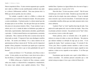 Apostila no. 1: Gênesis e Êxodo

Palavra inspirada de Deus. O outro extremo argumenta que a questão

também Deus: Ajuntem-se as águas debaixo dos céus num só lugar, e

não é saber se a Bíblia é ou não cientificamente confiável, mas saber

apareça a porção seca. E assim se fez” (1:9).

se a ciência é biblicamente confiável. Para essas pessoas não é a

Deus não disse: “A terra seca passe a existir”. Não foi nesse

Bíblia que está em questão, mas sim a ciência.

momento que a terra seca foi criada. Entende-se que ela já tinha sido

Na verdade, a questão é saber se a Bíblia e a ciência são

criada na fase da criação, mas estava submersa. O que se entende

compatíveis no que se refere à formação do mundo. Há certos pontos

nesse versículo é que a terra foi descoberta. É interessante notar que

a serem considerados. O primeiro ponto é a ciência natural que não

a comunidade científica afirma que num dado momento toda a terra

dá espaço para se crer em Deus. Isso não quer dizer que um cientista

esteve submersa.

não possa ser uma pessoa temente a Deus. O que acontece é que a

A palavra “bara” ou “criar” significa fazer algo do nada. Essa

ciência, por si só é o estudo de dados ou fenômenos que podem ser

palavra foi usada apenas três vezes no relato da criação. Deus criou

observados, experimentados, objetivamente calculados, quantificados

no princípio; primeiro versículo. Esse primeiro ato de “bara” refere-

e provados. A ciência natural baseia-se em experimentos, conclusões

se ao universo, à terra e a toda vida vegetal.

e aplicações. Mas a natureza de Deus não se encaixa nesse tipo de

Outras palavras, entre os versículos dois e 20, quando se

observação ou estudo. É impossível fazer uma abordagem científica

referem ao começo de todas as coisas são diferentes. São palavras

de Deus. De acordo com Hebreus 11:6, a única maneira de nos

que indicam mudança ou alteração de algo que já existe. O ato

aproximarmos de Deus é através da fé: “De fato, sem fé é impossível

seguinte de criação, “bara”, aconteceu na água. O versículo 21 diz:

agradar a Deus, porquanto é necessário que aquele que se aproxima

“Criou, pois, Deus os grandes animais marinhos e todos os seres

de Deus creia que ele existe e que se torna galardoador dos que O

viventes que rastejam, os quais povoavam as águas, segundo as suas

buscam”.

espécies; e todas as aves, segundo as suas espécies. E viu Deus que

Lemos em Gênesis 1:1-2: “No princípio, criou Deus os céus e

isso era bom”.

a terra. A terra, porém, era sem forma e vazia; havia trevas sobre a

Encontramos aqui um ponto com o qual o relato bíblico e a

face do abismo, e o Espírito de Deus pairava por sobre as águas”.

ciência concordam.

A Bíblia afirma que o Espírito de Deus começou a pairar

Os cientistas parecem concordar que a vida

animal começou na água e é isso o que o relato de Gênesis diz.

sobre essa criação e a desenvolvê-la e manipulá-la e transformá-la.
Um pouco mais adiante, nesse capítulo primeiro, lê-se: “Disse
9

 