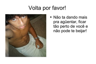 Volta por favor!  Não ta dando mais pra agüentar, ficar tão perto de você e não pode te beijar! 