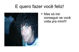 E quero fazer você feliz! Mas só irei conseguir se você volta pra mim!!! 