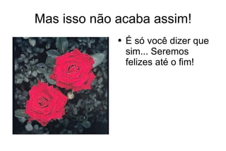 Mas isso não acaba assim! É só você dizer que sim... Seremos felizes até o fim! 