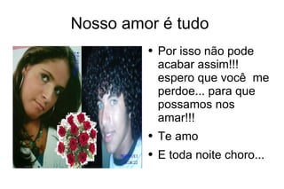 Nosso amor é tudo  Por isso não pode acabar assim!!! espero que você  me perdoe... para que possamos nos amar!!! Te amo  E toda noite choro...  