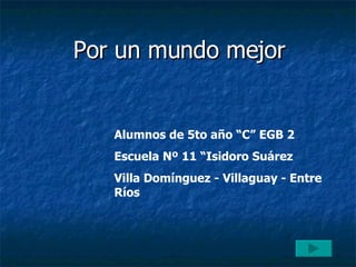 Por un mundo mejor Alumnos de 5to año “C” EGB 2 Escuela Nº 11 “Isidoro Suárez Villa Domínguez - Villaguay - Entre Ríos 