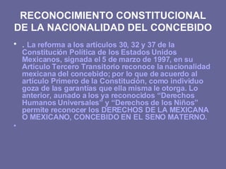 RECONOCIMIENTO CONSTITUCIONAL DE LA NACIONALIDAD DEL CONCEBIDO <ul><li>.  La reforma a los artículos 30, 32 y 37 de la Con...