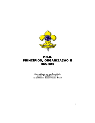 P.O.R.
            .O.R.
PRINCÍPIOS, ORGANIZAÇÃO E
         REGRAS


      Obra editada em conformidade
         com o Projeto Educativo
     da União dos Escoteiros do Brasil




                                         1
 