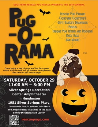 SOUTHERN NEVADA PUG RESCUE PRESENTS THE 10TH ANNUAL



                                                              Rescue Pug Parade
                                                             Costume Contests
                                                            Gift Basket Drawings
                                                                    Prizes
                                                        Unique Pug Items and Booths
                                                                  Bake Sale
                                                                  And More!




 Come enjoy a day of pugs and fun for a good
cause. All proceeds will go toward vet expenses
          and care for our rescue pugs.



SATURDAY, OCTOBER 29
  11:00 AM − 3:00 PM
    Silver Springs Recreation
      Center Amphitheater
          in Henderson
    1951 Silver Springs Pkwy.
     (Between Valle Verde Dr. and Green Valley Pkwy.)

    The Amphitheater is located in the park
        behind the Recreation Center.


                    rescuepugs.com
 