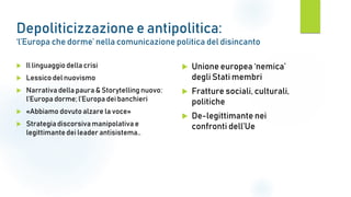 Depoliticizzazione e antipolitica:
‘l’Europa che dorme’ nella comunicazione politica del disincanto
 Il linguaggio della crisi
 Lessico del nuovismo
 Narrativa della paura & Storytelling nuovo:
l’Europa dorme; l’Europa dei banchieri
 «Abbiamo dovuto alzare la voce»
 Strategiadiscorsiva manipolativa e
legittimantedei leader antisistema..
 Unione europea ‘nemica’
degli Stati membri
 Fratture sociali, culturali,
politiche
 De-legittimante nei
confronti dell’Ue
 