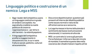 Linguaggio politico e costruzione di un
nemico: Lega e M5S
 Oggi i leader dell’antipoliticausano
un linguaggio costitutivoin grado
di rendereconcepibile, ma
soprattuttocredibile la realtà
politica e di creare la
rappresentanza o - per dirla in
altri termini - la volontà popolare.
 Il linguaggio dell’antipolitica
prolifera maggiormentein
situazioni di crisi, in cui vi sono
fratturesociali, politiche, culturali
ed economiche.
 Discursive depoliticisation: questionigià
presentiall’internodel dibattito pubblico
come issues normalio naturalida
affrontare senza se e senza ma.
 La Lega ha messo in forma istituzionale il
sentimentodal basso (comunicazione
emozionale), il razzismo strutturale
 M5S: un contratto(ci aveva già pensato
Forza Italia) per rinforzare idea del vincolo
di mandato; trasmetterequesta idea nella
coscienza dei cittadini italiani rispetto all’Ue
 