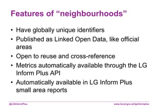 www.local.gov.uk/lginformplus@LGInformPlus
Features of “neighbourhoods”
• Have globally unique identifiers
• Published as Linked Open Data, like official
areas
• Open to reuse and cross-reference
• Metrics automatically available through the LG
Inform Plus API
• Automatically available in LG Inform Plus
small area reports
 